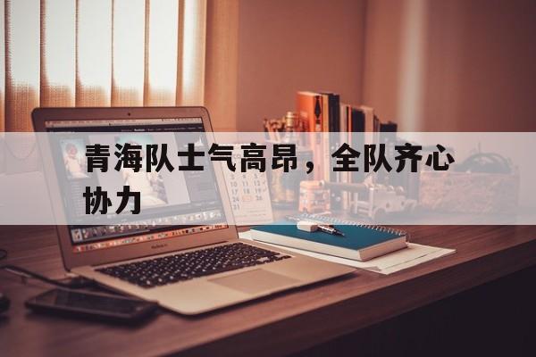 半岛体育新闻-关于青海队士气高昂，全队齐心协力的信息